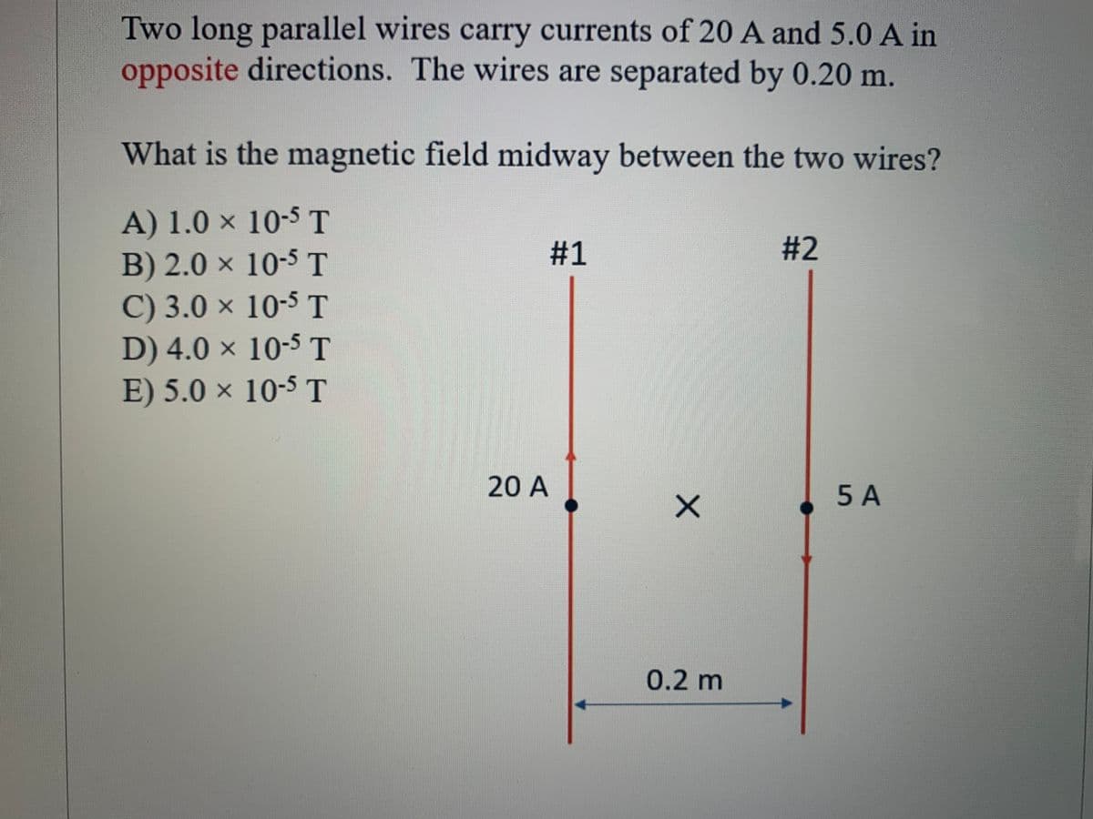 Two long parallel wires carry currents of 20 A and 5.0 A in
opposite directions. The wires are separated by 0.20 m.
What is the magnetic field midway between the two wires?
A) 1.0 × 10-5 T
B) 2.0 × 10-5 T
C) 3.0 x 10-5 T
D) 4.0 x 10-5 T
E) 5.0 × 10-5 T
#1
# 2
20 A
5 A
0.2m
