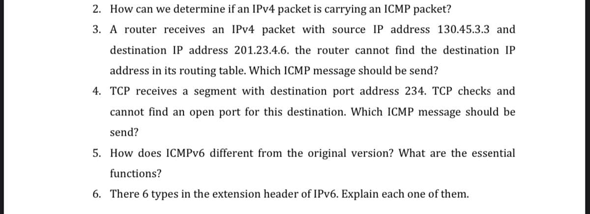 2. How can we determine if an IPV4 packet is carrying an ICMP packet?
3. A router receives an IPV4 packet with source IP address 130.45.3.3 and
destination IP address 201.23.4.6. the router cannot find the destination IP
address in its routing table. Which ICMP message should be send?
4. TCP receives a segment with destination port address 234. TCP checks and
cannot find an open port for this destination. Which ICMP message should be
send?
5. How does ICMPV6 different from the original version? What are the essential
functions?
6. There 6 types in the extension header of IPV6. Explain each one of them.
