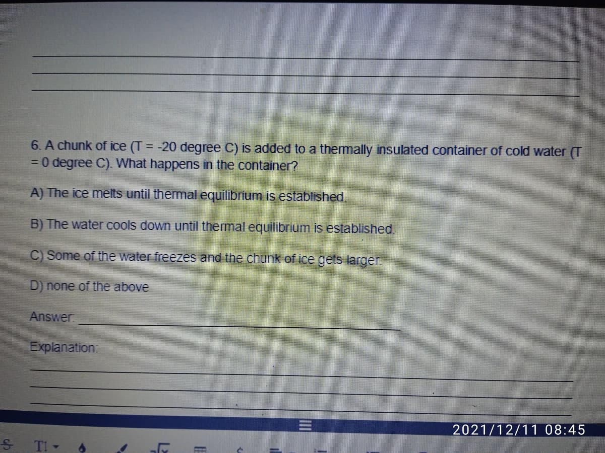 6. A chunk of ice (T = -20 degree C) is added to a thermally insulated container of cold water (T
30 degree C). What happens in the container?
A) The ice melts until thermal equilibrium is established.
B) The water cools down until themal equilibrium is established.
C) Some of the water freezes and the chunk of ice gets larger.
D) none of the above
Answer
Explanation:
2021/12/11 08:45
S TI -
