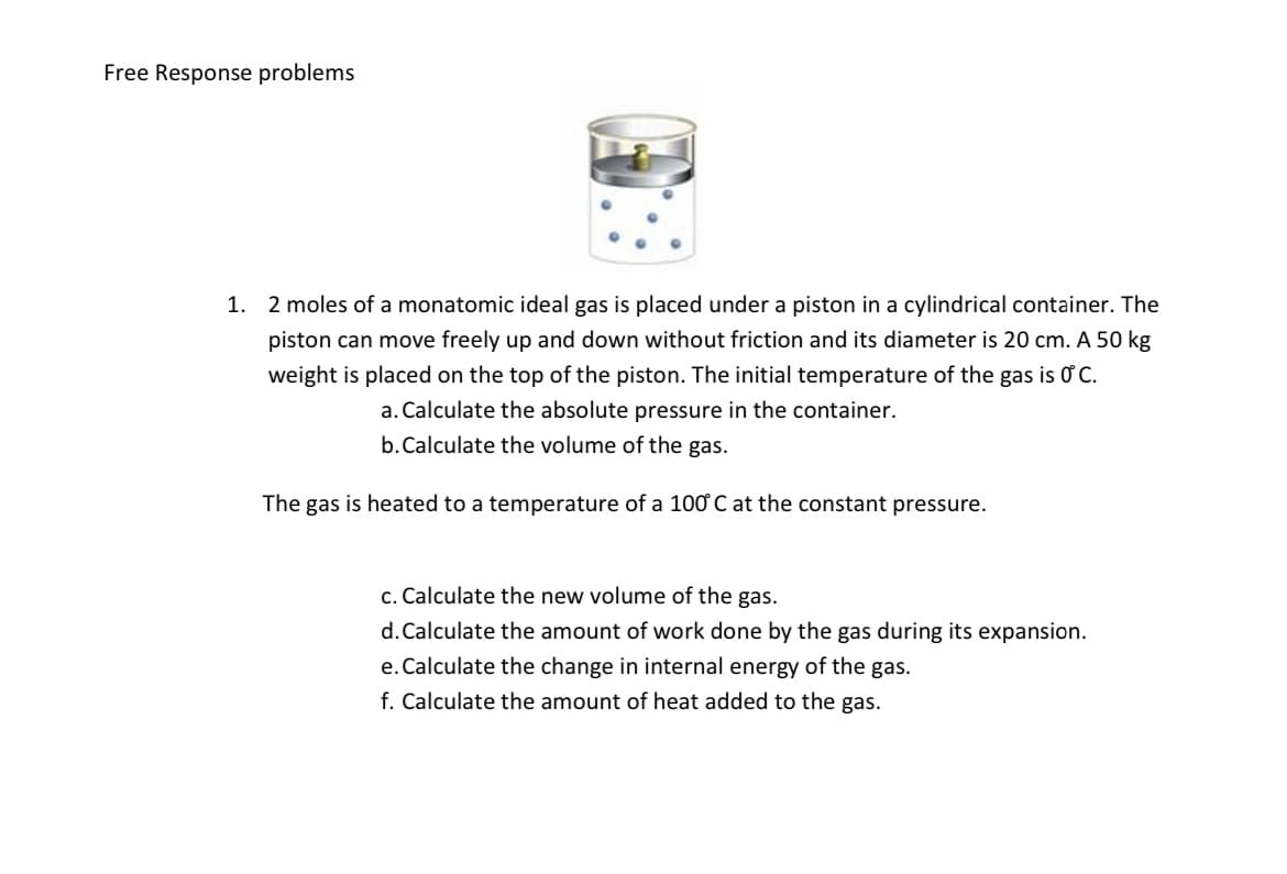 Free Response problems
1. 2 moles of a monatomic ideal gas is placed under a piston in a cylindrical container. The
piston can move freely up and down without friction and its diameter is 20 cm. A 50 kg
weight is placed on the top of the piston. The initial temperature of the gas is O C.
a. Calculate the absolute pressure in the container.
b.Calculate the volume of the gas.
The gas is heated to a temperature of a 100 C at the constant pressure.
c. Calculate the new volume of the gas.
d. Calculate the amount of work done by the gas during its expansion.
e. Calculate the change in internal energy of the gas.
f. Calculate the amount of heat added to the gas.
