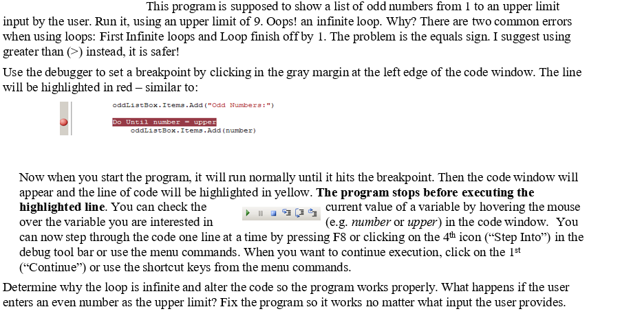 This program is supposed to show a list of odd numbers from 1 to an upper
limit
input by the user. Run it, using an upper limit of 9. Oops! an infinite loop. Why? There are two common errors
when using loops: First Infinite loops and Loop finish off by 1. The problem is the equals sign. I suggest using
greater than (>) instead, it is safer!
Use the debugger to set a breakpoint by clicking in the gray margin at the left edge of the code window. The line
will be highlighted in red – similar to:
oddlistBox.Items.Add ("Odd Numbers:")
Do Until number - upper
oddListBox.Items.Add (number)
Now when you start the program, it will run normally until it hits the breakpoint. Then the code window will
appear and the line of code will be highlighted in yellow. The program stops before executing the
highlighted line. You can check the
over the variable you are interested in
can now step through the code one line at a time by pressing F8 or clicking on the 4th icon (“Step Into") in the
debug tool bar or use the menu commands. When you want to continue execution, click on the 1st
("Continue") or use the shortcut keys from the menu commands.
current value of a variable by hovering the mouse
(e.g. number or upper) in the code window. You
Determine why the loop is infinite and alter the code so the program works properly. What happens if the user
enters an even number as the upper limit? Fix the program so it works no matter what input the user provides.
