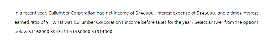 In a recent year, Cullumber Corporation had net income of $746000, interest expense of $146000, and a times interest
earned ratio of 9. What was Cullumber Corporation's income before taxes for the year? Select answer from the options
below $1168000 $943111 $1460000 $1314000