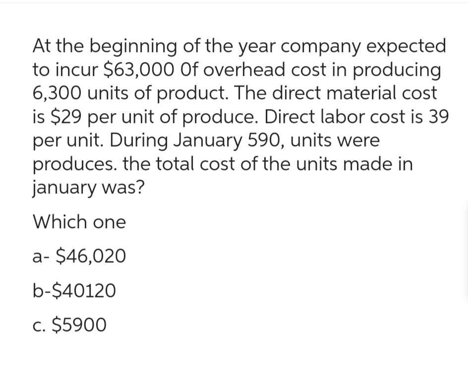 At the beginning of the year company expected
to incur $63,000 Of overhead cost in producing
6,300 units of product. The direct material cost
is $29 per unit of produce. Direct labor cost is 39
per unit. During January 590, units were
produces, the total cost of the units made in
january was?
Which one
a- $46,020
b-$40120
c. $5900