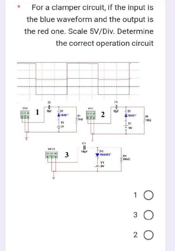 For a clamper circuit, if the input is
the blue waveform and the output is
the red one. Scale 5V/Div. Determine
the correct operation circuit
1731
C1
1 10uF
XFC1
D1
VI
OV
3
R1
||
10μF
2
DI
1N4001
VI
-6V
2
10uF
01
IN4001
R1
10k
F
V1
10V
R1
10KG
1 O
3 O
20