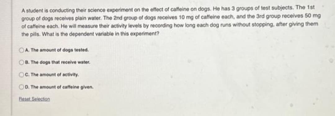 A student is conducting their science experiment on the effect of caffeine on dogs. He has 3 groups of test subjects. The 1st
group of dogs receives plain water. The 2nd group of dogs receives 10 mg of caffeine each, and the 3rd group receives 50 mg
of caffeine each. He will measure their activity levels by recording how long each dog runs without stopping, after giving them
the pills. What is the dependent variable in this experiment?
OA. The amount of dogs tested.
OB. The dogs that receive water.
OC. The amount of activity.
OD. The amount of caffeine given.
Beset Selection