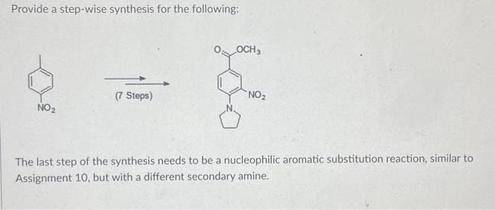 Provide a step-wise synthesis for the following:
NO₂
(7 Steps)
OCH 3
NO₂
The last step of the synthesis needs to be a nucleophilic aromatic substitution reaction, similar to
Assignment 10, but with a different secondary amine.