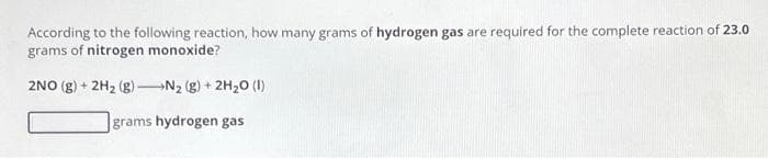 According to the following reaction, how many grams of hydrogen gas are required for the complete reaction of 23.0
grams of nitrogen monoxide?
2NO(g) + 2H₂ (g)-N₂ (g) + 2H₂O (1)
grams hydrogen gas