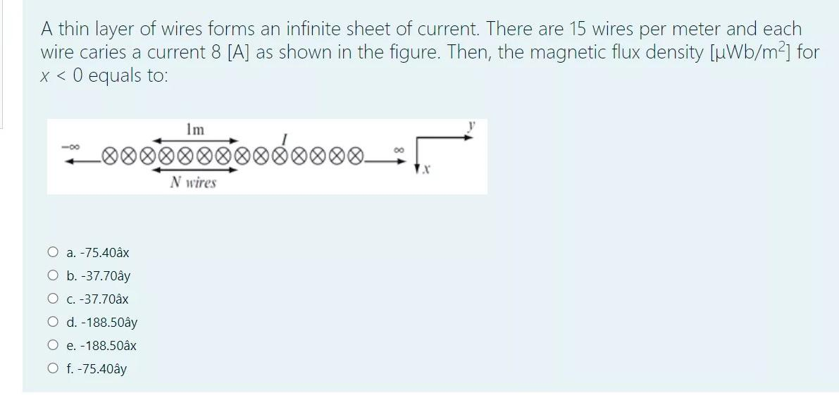 A thin layer of wires forms an infinite sheet of current. There are 15 wires per meter and each
wire caries a current 8 [A] as shown in the figure. Then, the magnetic flux density [µWb/m²] for
x < 0 equals to:
Im
00
*__*********00_ [
N wires
-0
O a. -75.40âx
O b. -37.70ây
O c. -37.70âx
O d. -188.50ây
O e. -188.50âx
O f. -75.40ây