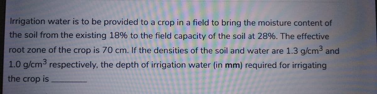 Irrigation water is to be provided to a crop in a field to bring the moisture content of
the soil from the existing 18% to the field capacity of the soil at 28%. The effective
root zone of the crop is 70 cm. If the densities of the soil and water are 1.3 g/cm³ and
1.0 g/cm³ respectively, the depth of irrigation water (in mm) required for irrigating
the crop is