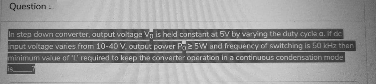 Question:
In step down converter, output voltage Vo is held constant at 5V by varying the duty cycle a. If dc
input voltage varies from 10-40 V, output power Po≥ 5W and frequency of switching is 50 kHz then
minimum value of 'L' required to keep the converter operation in a continuous condensation mode
is