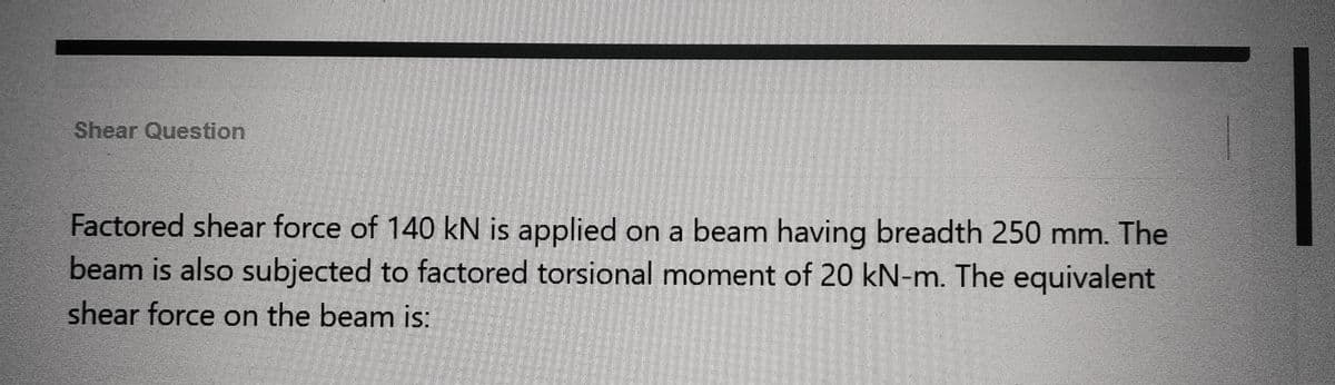 Shear Question
Factored shear force of 140 kN is applied on a beam having breadth 250 mm. The
beam is also subjected to factored torsional moment of 20 kN-m. The equivalent
shear force on the beam is: