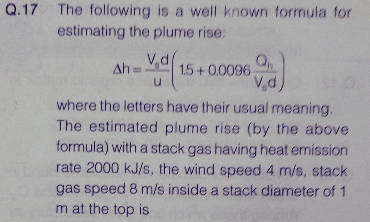 Q.17
The following is a well known formula for
estimating the plume rise:
Ah=
V₁d
u
1.5 +0.0096
V₁d
where the letters have their usual meaning.
The estimated plume rise (by the above
formula) with a stack gas having heat emission
rate 2000 kJ/s, the wind speed 4 m/s, stack
gas speed 8 m/s inside a stack diameter of 1
m at the top is