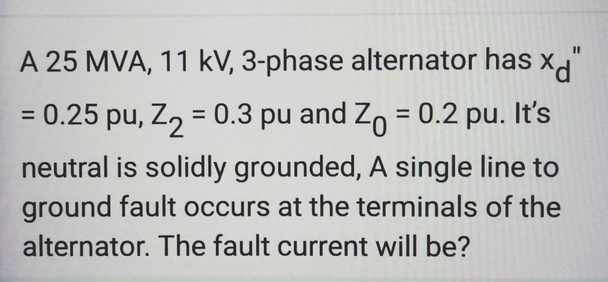 0
A 25 MVA, 11 kV, 3-phase alternator has x
= 0.25 pu, Z₂ = 0.3 pu and Zo = 0.2 pu. It's
neutral is solidly grounded, A single line to
ground fault occurs at the terminals of the
alternator. The fault current will be?