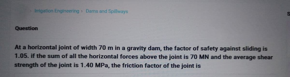 Irrigation Engineering > Dams and Spillways
Question
At a horizontal joint of width 70 m in a gravity dam, the factor of safety against sliding is
1.05. if the sum of all the horizontal forces above the joint is 70 MN and the average shear
strength of the joint is 1.40 MPa, the friction factor of the joint is
S