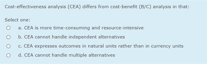 Cost-effectiveness analysis (CEA) differs from cost-benefit (B/C) analysis in that:
Select one:
a. CEA is more time-consuming and resource-intensive
b. CEA cannot handle independent alternatives
c. CEA expresses outcomes in natural units rather than in currency units
d. CEA cannot handle multiple alternatives

