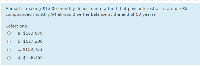 Ahmad is making $1,000 monthly deposits into a fund that pays interest at a rate of 6%
compounded monthly.What would be the balance at the end of 10 years?
Select one:
a. $163,879
b. $127,200
c. $159,423
d. $158,169
