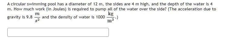 A circular swimming pool has a diameter of 12 m, the sides are 4 m high, and the depth of the water is 4
m. How much work (in Joules) is required to pump all of the water over the side? (The acceleration due to
m
kg
gravity is 9.8 and the density of water is 1000
82
m