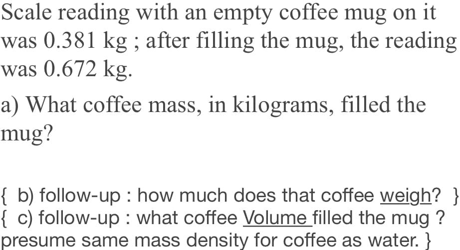 Scale reading with an empty coffee mug on it
was 0.381 kg ; after filling the mug, the reading
was 0.672 kg.
a) What coffee mass, in kilograms, filled the
mug?
{ b) follow-up : how much does that coffee weigh? }
{ c) follow-up: what coffee Volume filled the mug ?
presume same mass density for coffee as water. }
