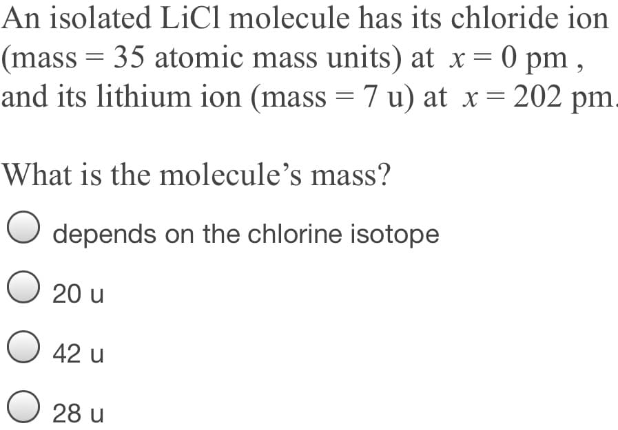 An isolated LiCl molecule has its chloride ion
(mass = 35 atomic mass units) at x = 0 pm ,
and its lithium ion (mass = 7 u) at x= 202 pm.
What is the molecule's mass?
depends on the chlorine isotope
O 20 u
42 u
O 28 u
