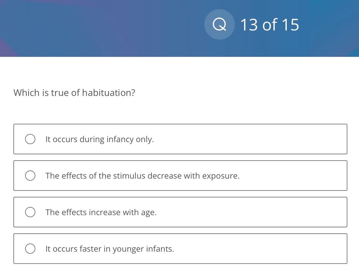 Which is true of habituation?
O It occurs during infancy only.
The effects of the stimulus decrease with exposure.
The effects increase with age.
Q
O It occurs faster in younger infants.
13 of 15