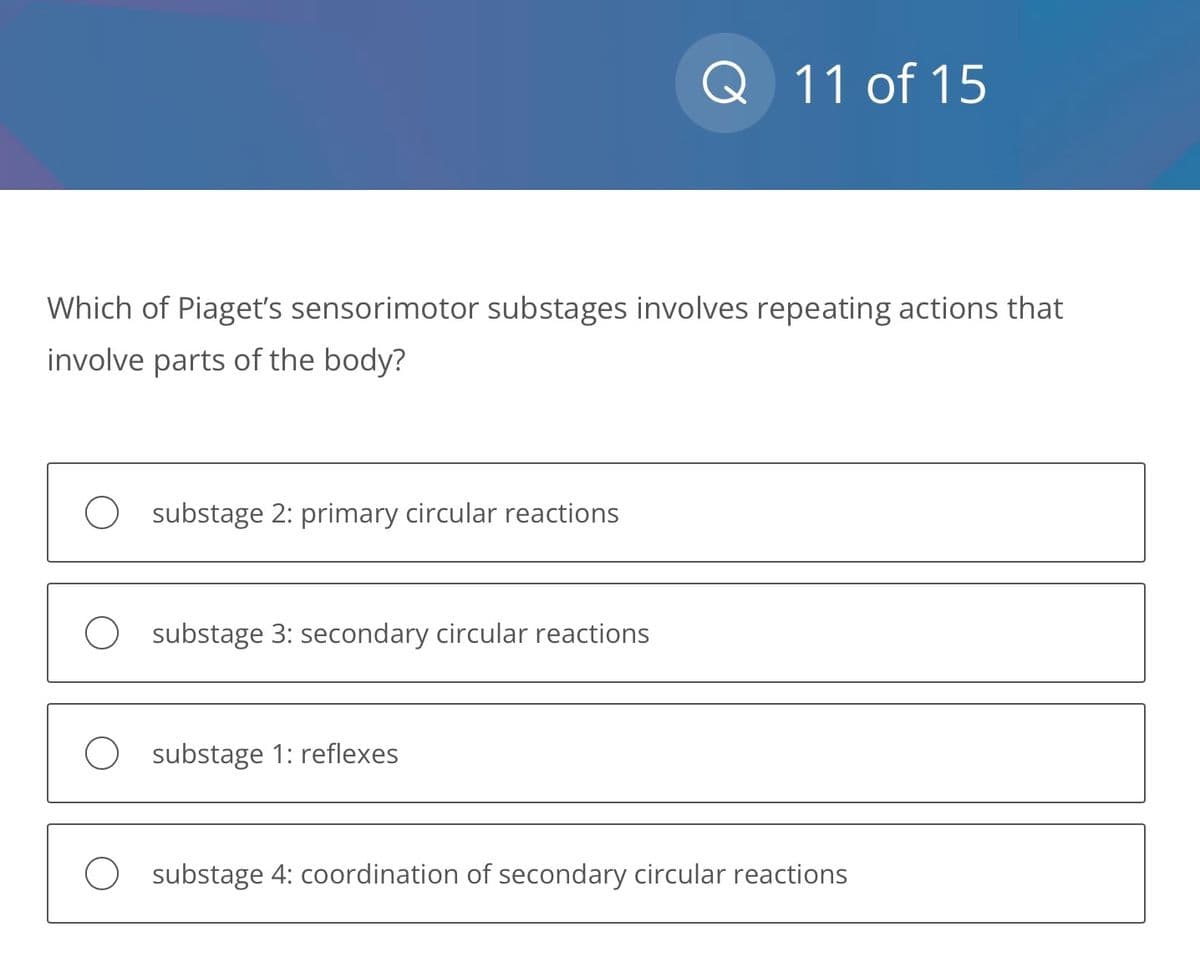 Which of Piaget's sensorimotor substages involves repeating actions that
involve parts of the body?
O
O
substage 2: primary circular reactions
substage 3: secondary circular reactions
Q 11 of 15
substage 1: reflexes
substage 4: coordination of secondary circular reactions