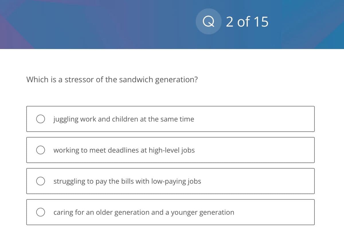 Which is a stressor of the sandwich generation?
O juggling work and children at the same time
O working to meet deadlines at high-level jobs
O
struggling to pay the bills with low-paying jobs
Q 2 of 15
caring for an older generation and a younger generation