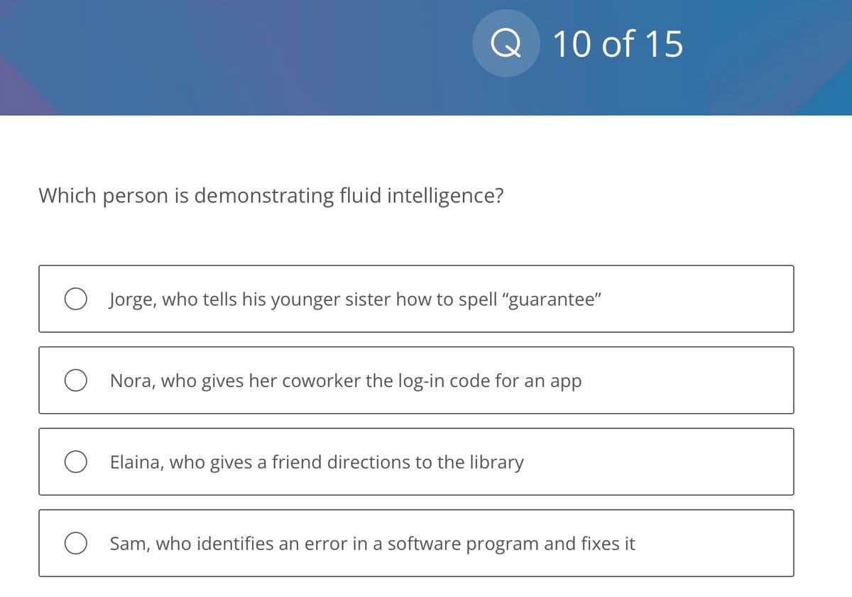 Q 10 of 15
Which person is demonstrating fluid intelligence?
O Jorge, who tells his younger sister how to spell "guarantee"
O Nora, who gives her coworker the log-in code for an app
O Elaina, who gives a friend directions to the library
O Sam, who identifies an error in a software program and fixes it