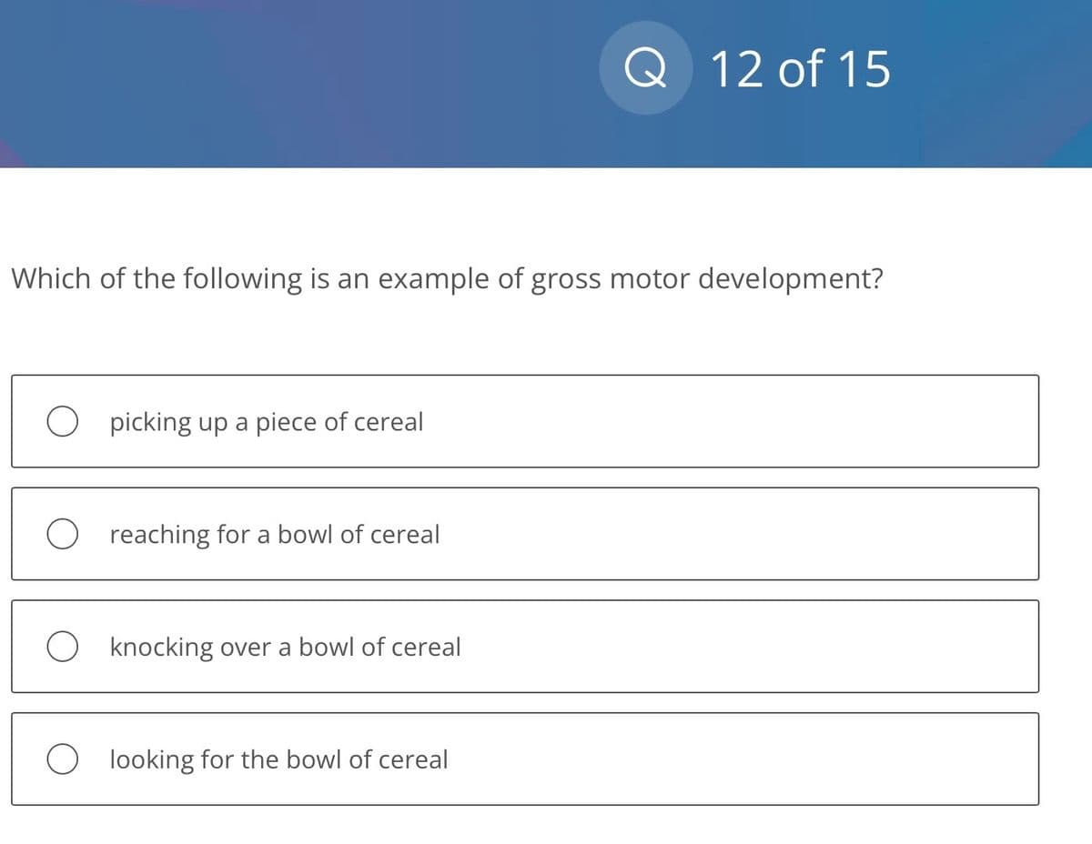 Which of the following is an example of gross motor development?
Opicking up a piece of cereal
O reaching for a bowl of cereal
Oknocking over a bowl of cereal
Q 12 of 15
O looking for the bowl of cereal
