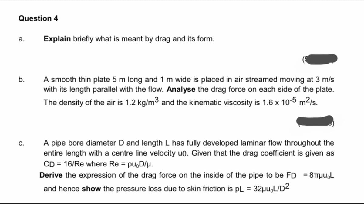 Question 4
а.
Explain briefly what is meant by drag and its form.
A smooth thin plate 5 m long and 1 m wide is placed in air streamed moving at 3 m/s
with its length parallel with the flow. Analyse the drag force on each side of the plate.
b.
The density of the air is 1.2 kg/m3 and the kinematic viscosity is 1.6 x 10-5 m2/s.
A pipe bore diameter D and length L has fully developed laminar flow throughout the
entire length with a centre line velocity u0. Given that the drag coefficient is given as
CD = 16/Re where Re = pu,D/p.
С.
Derive the expression of the drag force on the inside of the pipe to be FD = 8TTpu,L
and hence show the pressure loss due to skin friction is pL = 32µu,L/D2
%3D
