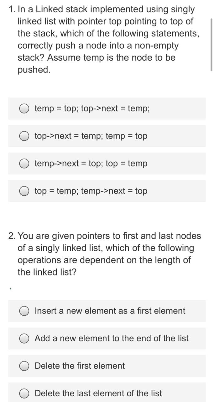 1. In a Linked stack implemented using singly
linked list with pointer top pointing to top of
the stack, which of the following statements,
correctly push a node into a non-empty
stack? Assume temp is the node to be
pushed.
temp = top; top->next = temp;
%3!
top->next = temp; temp = top
%3D
temp->next = top; top = temp
%3D
%3D
top = temp; temp->next = top
2. You are given pointers to first and last nodes
of a singly linked list, which of the following
operations are dependent on the length of
the linked list?
O Insert a new element as a first element
Add a new element to the end of the list
Delete the first element
Delete the last element of the list
