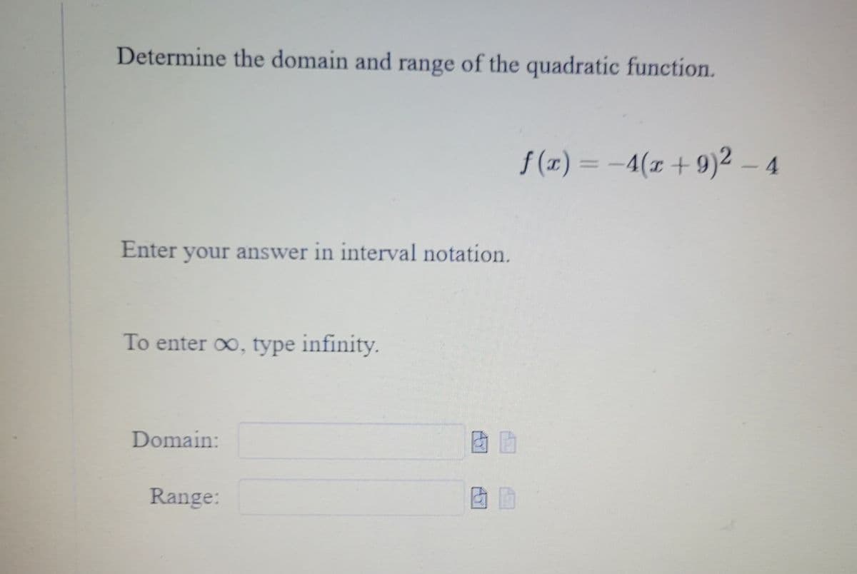 Determine the domain and range of the quadratic function.
Enter your answer in interval notation.
To enter ∞, type infinity.
Domain:
Range:
f(x) = -4(x +9)² - 4