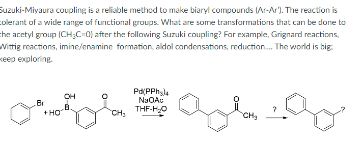 Suzuki-Miyaura coupling is a reliable method to make biaryl compounds (Ar-Ar'). The reaction is
tolerant of a wide range of functional groups. What are some transformations that can be done to
the acetyl group (CH3C-0) after the following Suzuki coupling? For example, Grignard reactions,
Wittig reactions, imine/enamine formation, aldol condensations, reduction..... The world is big;
keep exploring.
OH
Br
B
Pd(PPh3)4
NaOAc
THF-H₂O
+ HO
CH3
CH3