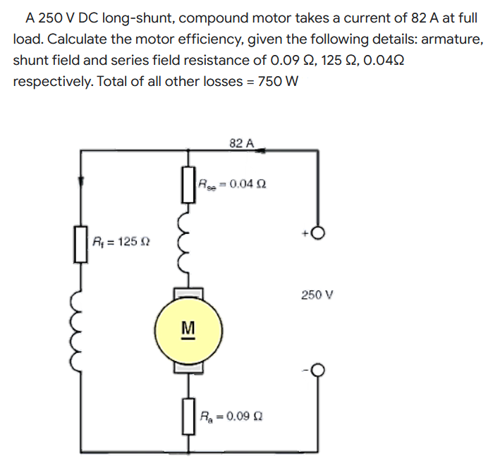 A 250 V DC long-shunt, compound motor takes a current of 82 A at full
load. Calculate the motor efficiency, given the following details: armature,
shunt field and series field resistance of 0.09 Q, 125 Q, 0.042
respectively. Total of all other losses = 750 W
82 A
R=0.04 2
R = 125
250 V
M
R = 0.09 Q
