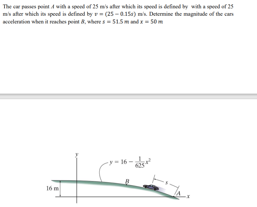 The car passes point A with a speed of 25 m/s after which its speed is defined by with a speed of 25
m/s after which its speed is defined by v = (25 – 0.15s) m/s. Determine the magnitude of the cars
acceleration when it reaches point B, where s = 51.5 m and x = 50 m
y
y = 16 –
625
B
16 m
