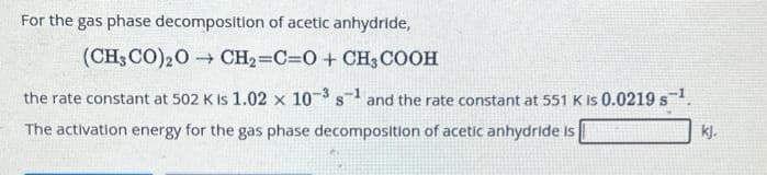 For the gas phase decomposition of acetic anhydride,
(CH3CO) 20→ CH₂=C=O + CH3COOH
the rate constant at 502 K is 1.02 x 10³ s1 and the rate constant at 551 K is 0.0219 s¹.
The activation energy for the gas phase decomposition of acetic anhydride is
kj.
