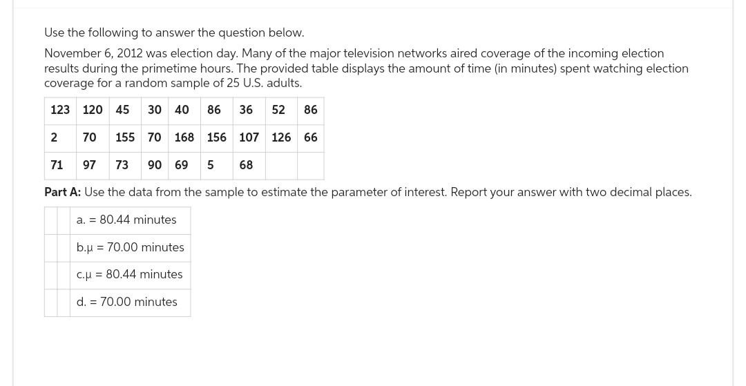 Use the following to answer the question below.
November 6, 2012 was election day. Many of the major television networks aired coverage of the incoming election
results during the primetime hours. The provided table displays the amount of time (in minutes) spent watching election
coverage for a random sample of 25 U.S. adults.
123 120 45 30 40 86 36 52 86
70
71 97 73 90 69 5 68
Part A: Use the data from the sample to estimate the parameter of interest. Report your answer with two decimal places.
a. = 80.44 minutes
2
155 70 168 156 107 126 66
b.μ = 70.00 minutes
c.μ = 80.44 minutes
d. = 70.00 minutes