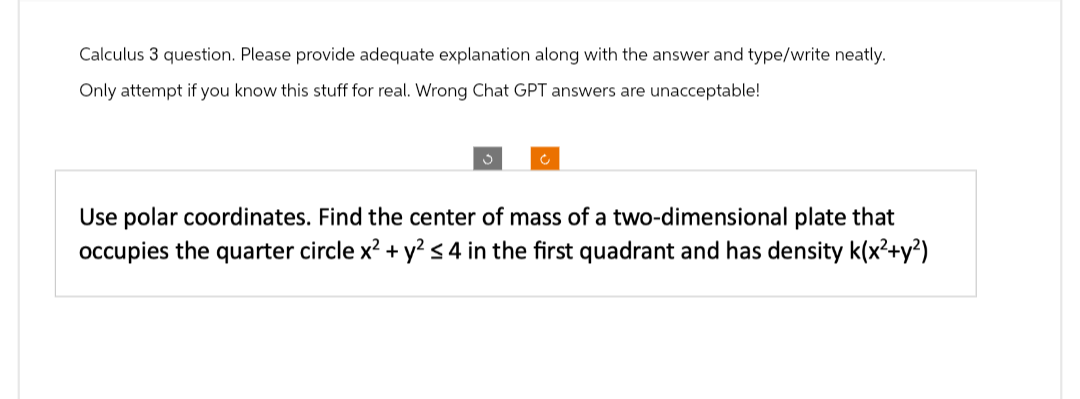 Calculus 3 question. Please provide adequate explanation along with the answer and type/write neatly.
Only attempt if you know this stuff for real. Wrong Chat GPT answers are unacceptable!
Ć
Use polar coordinates. Find the center of mass of a two-dimensional plate that
occupies the quarter circle x² + y² ≤ 4 in the first quadrant and has density K(x²+y²)
