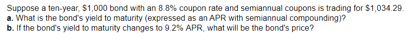 Suppose a ten-year, $1,000 bond with an 8.8% coupon rate and semiannual coupons is trading for $1,034.29.
a. What is the bond's yield to maturity (expressed as an APR with semiannual compounding)?
b. If the bond's yield to maturity changes to 9.2% APR, what will be the bond's price?