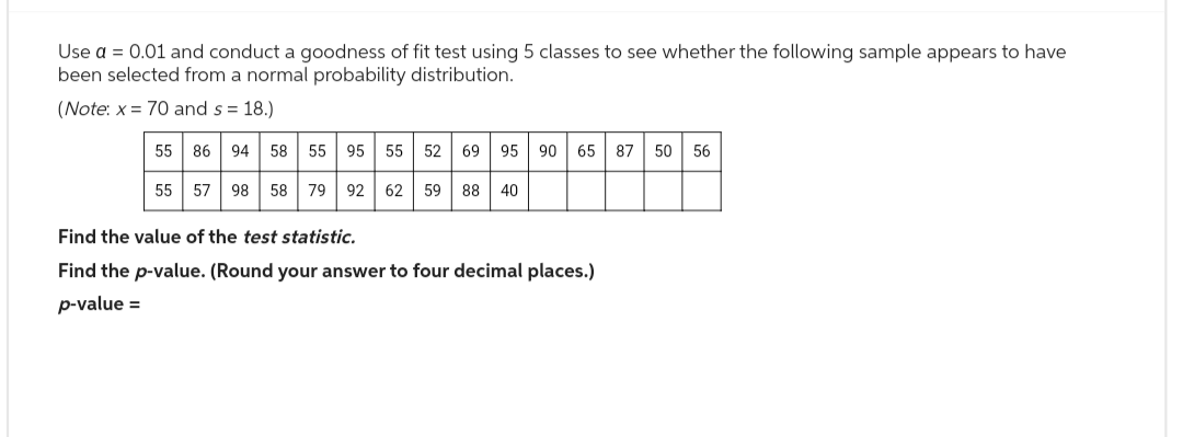 Use a = 0.01 and conduct a goodness of fit test using 5 classes to see whether the following sample appears to have
been selected from a normal probability distribution.
(Note: x= 70 and s= 18.)
55 86 94 58 55 95 55 52 69 95 90 65 87 50 56
55 57 98 58 79 92 62 59 88 40
Find the value of the test statistic.
Find the p-value. (Round your answer to four decimal places.)
p-value =