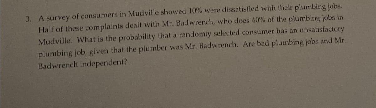 3. A survey of consumers in Mudville showed 10% were dissatisfied with their plumbing jobs.
Half of these complaints dealt with Mr. Badwrench, who does 40% of the plumbing jobs in
Mudville. What is the probability that a randomly selected consumer has an unsatisfactory
plumbing job, given that the plumber was Mr. Badwrench. Are bad plumbing jobs and Mr.
Badwrench independent?