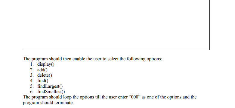 The program should then enable the user to select the following options:
1. display()
2. add()
3. delete()
4. find()
5. findLargest()
6. findSmallest(()
The program should loop the options till the user enter “000" as one of the options and the
program should terminate.
