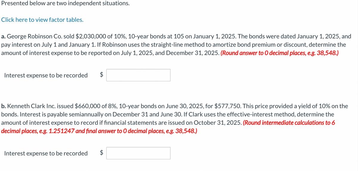 Presented below are two independent situations.
Click here to view factor tables.
a. George Robinson Co. sold $2,030,000 of 10%, 10-year bonds at 105 on January 1, 2025. The bonds were dated January 1, 2025, and
pay interest on July 1 and January 1. If Robinson uses the straight-line method to amortize bond premium or discount, determine the
amount of interest expense to be reported on July 1, 2025, and December 31, 2025. (Round answer to O decimal places, e.g. 38,548.)
Interest expense to be recorded $
b. Kenneth Clark Inc. issued $660,000 of 8%, 10-year bonds on June 30, 2025, for $577,750. This price provided a yield of 10% on the
bonds. Interest is payable semiannually on December 31 and June 30. If Clark uses the effective-interest method, determine the
amount of interest expense to record if financial statements are issued on October 31, 2025. (Round intermediate calculations to 6
decimal places, e.g. 1.251247 and final answer to O decimal places, e.g. 38,548.)
Interest expense to be recorded
$