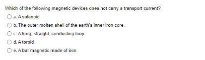 Which of the following magnetic devices does not carry a transport current?
a. A solenoid
b. The outer molten shell of the earth's inner iron core.
c. A long, straight, conducting loop
O d. A toroid
O e. A bar magnetic made of iron.