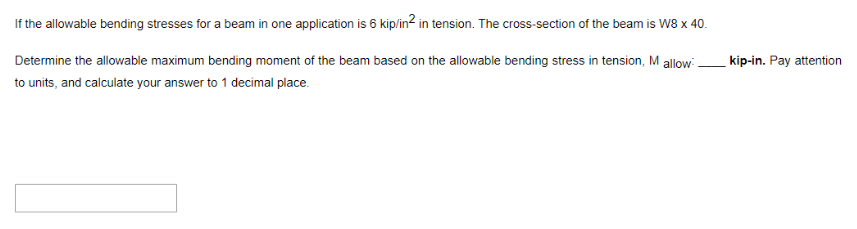 If the allowable bending stresses for a beam in one application is 6 kip/in² in tension. The cross-section of the beam is W8 x 40.
Determine the allowable maximum bending moment of the beam based on the allowable bending stress in tension, M allow-
to units, and calculate your answer to 1 decimal place.
kip-in. Pay attention