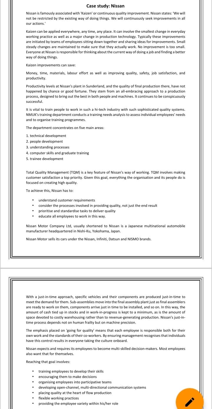 Case study: Nissan
Nissan is famously associated with 'Kaizen' or continuous quality improvement. Nissan states: 'We will
not be restricted by the existing way of doing things. We will continuously seek improvements in all
our actions.
Kaizen can be applied everywhere, any time, any place. It can involve the smallest change in everyday
working practice as well as a major change in production technology. Typically these improvements
are initiated by teams of employees sitting down together and sharing ideas for improvements. Small
steady changes are maintained to make sure that they actually work. No improvement is too small.
Everyone at Nissan is responsible for thinking about the current way of doing a job and finding a better
way of doing things.
Kaizen improvements can save:
Money, time, materials, labour effort as well as improving quality, safety, job satisfaction, and
productivity.
Productivity levels at Nissan's plant in Sunderland, and the quality of final production there, have not
happened by chance or good fortune. They stem from an all-embracing approach to a production
process, designed to bring out the best in both people and machines. It continues to be conspicuously
successful.
It is vital to train people to work in such a hi-tech industry with such sophisticated quality systems.
NMUK's training department conducts a training needs analysis to assess individual employees' needs
and to organise training programmes.
The department concentrates on five main areas:
1. technical development
2. people development
3. understanding processes
4. computer skills and graduate training
5. trainee development
Total Quality Management (TQM) is a key feature of Nissan's way of working. TQM involves making
customer satisfaction a top priority. Given this goal, everything the organisation and its people do is
focused on creating high quality.
To achieve this, Nissan has to:
. understand customer requirements
consider the processes involved in providing quality, not just the end result
• prioritise and standardise tasks to deliver quality
educate all employees to work in this way.
Nissan Motor Company Ltd, usually shortened to Nissan is a Japanese multinational automobile
manufacturer headquartered in Nishi-Ku, Yokohama, Japan.
Nissan Motor sells its cars under the Nissan, Infiniti, Datsun and NISMO brands.
With a just-in-time approach, specific vehicles and their components are produced just-in-time to
meet the demand for them. Sub-assemblies move into the final assembly plant just as final assemblers
are ready to work on them, components arrive just in time to be installed, and so on. In this way, the
amount of cash tied up in stocks and in work-in-progress is kept to a minimum, as is the amount of
space devoted to costly warehousing rather than to revenue-generating production. Nissan's just-in-
time process depends not on human frailty but on machine precision.
The emphasis placed on 'going for quality' means that each employee is responsible both for their
own work and the standards of their co-workers. By ensuring management recognises that individuals
have this control results in everyone taking the culture onboard.
Nissan expects and requires its employees to become multi-skilled decision-makers. Most employees
also want that for themselves.
Reaching that goal involves:
.
.
training employees to develop their skills
encouraging them to make decisions
organising employees into participative teams.
developing open-channel, multi-directional communication systems
placing quality at the heart of flow production
flexible working practices
providing the employee variety within his/her role