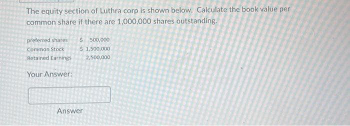 The equity section of Luthra corp is shown below. Calculate the book value per
common share if there are 1,000,000 shares outstanding.
preferred shares
Common Stock
Retained Earnings
Your Answer:
$ 500,000
$ 1,500,000
2,500,000
Answer