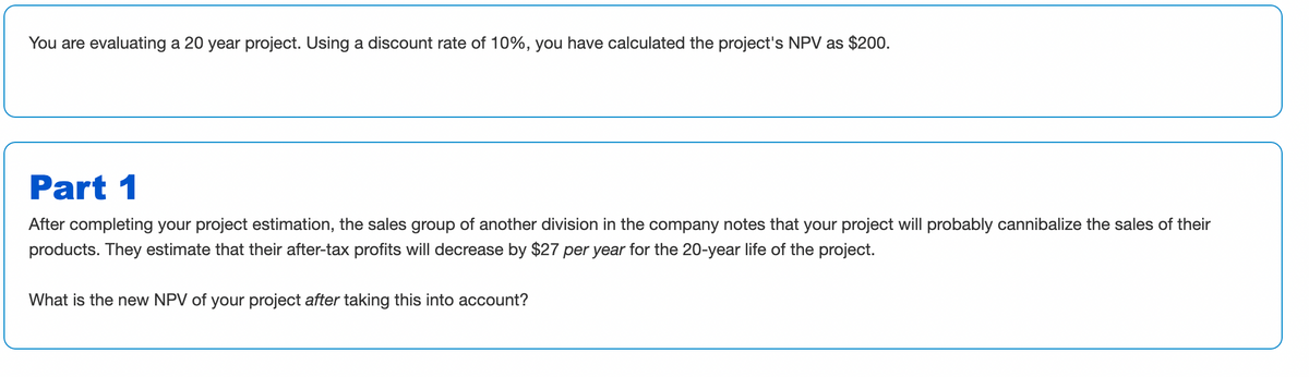You are evaluating a 20 year project. Using a discount rate of 10%, you have calculated the project's NPV as $200.
Part 1
After completing your project estimation, the sales group of another division in the company notes that your project will probably cannibalize the sales of their
products. They estimate that their after-tax profits will decrease by $27 per year for the 20-year life of the project.
What is the new NPV of your project after taking this into account?