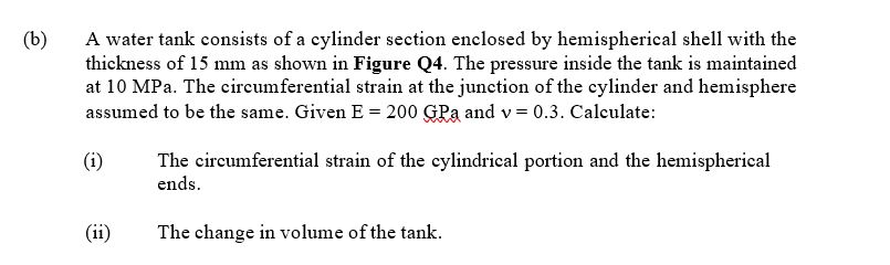 (b)
A water tank consists of a cylinder section enelosed by hemispherical shell with the
thickness of 15 mm as shown in Figure Q4. The pressure inside the tank is maintained
at 10 MPa. The circumferential strain at the junction of the cylinder and hemisphere
assumed to be the same. Given E = 200 GPa and v = 0.3. Calculate:
(i)
The circumferential strain of the cylindrical portion and the hemispherical
ends.
(ii)
The change in volume of the tank.
