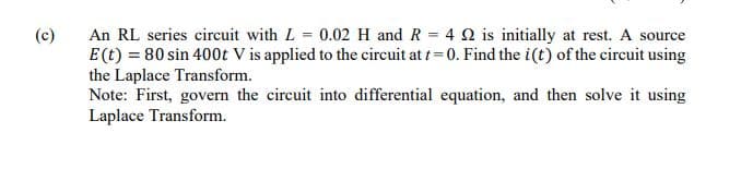 (c)
An RL series circuit with L 0.02 H and R = 4 Q is initially at rest. A source
E(t) = 80 sin 400t V is applied to the circuit at t= 0. Find the i(t) of the circuit using
the Laplace Transform.
Note: First, govern the circuit into differential equation, and then solve it using
Laplace Transform.
