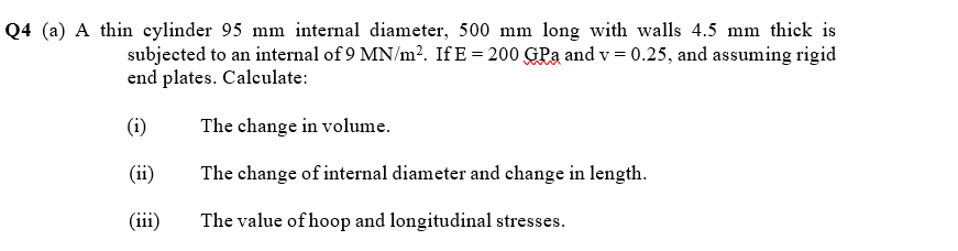Q4 (a) A thin eylinder 95 mm internal diameter, 500 mm long with walls 4.5 mm thick is
subjected to an internal of 9 MN/m2. If E = 200 GPa and v = 0.25, and assuming rigid
end plates. Calculate:
(i)
The change in volume.
(ii)
The change of internal diameter and change in length.
(iii)
The value of hoop and longitudinal stresses.
